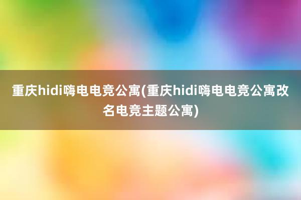 重庆hidi嗨电电竞公寓(重庆hidi嗨电电竞公寓改名电竞主题公寓)