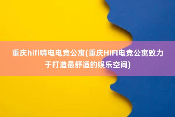 重庆hifi嗨电电竞公寓(重庆HIFI电竞公寓致力于打造最舒适的娱乐空间)