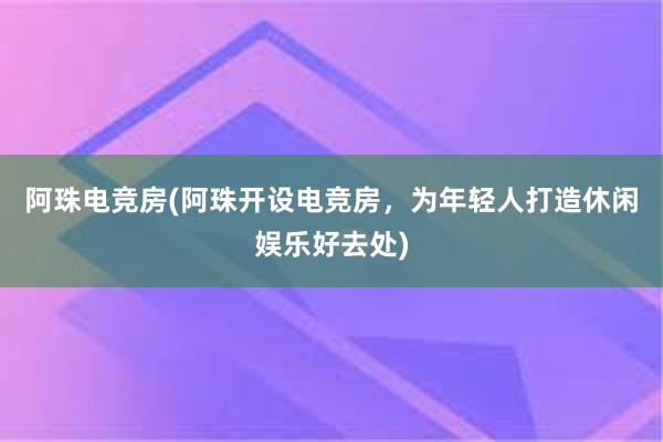 阿珠电竞房(阿珠开设电竞房，为年轻人打造休闲娱乐好去处)