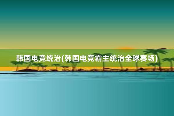 韩国电竞统治(韩国电竞霸主统治全球赛场)