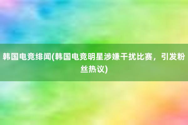 韩国电竞绯闻(韩国电竞明星涉嫌干扰比赛，引发粉丝热议)