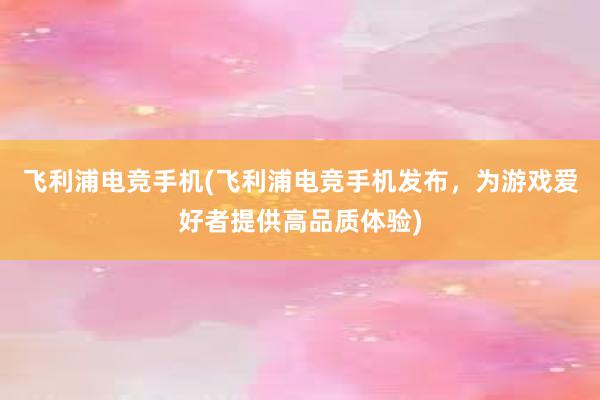 飞利浦电竞手机(飞利浦电竞手机发布，为游戏爱好者提供高品质体验)