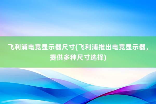 飞利浦电竞显示器尺寸(飞利浦推出电竞显示器，提供多种尺寸选择)