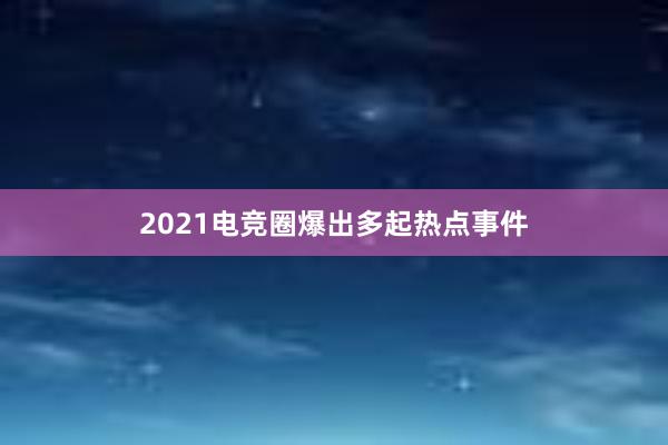 2021电竞圈爆出多起热点事件