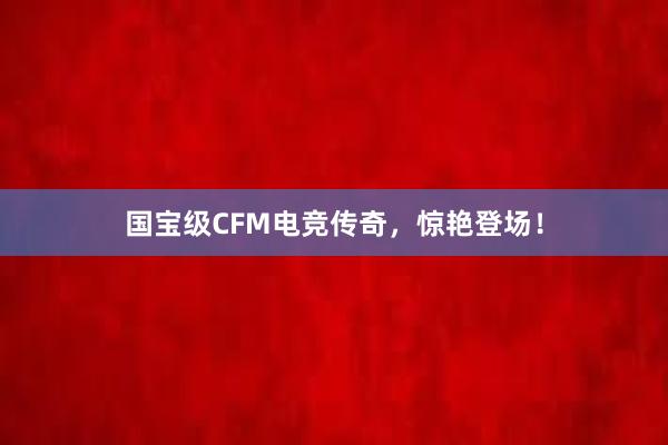 国宝级CFM电竞传奇，惊艳登场！