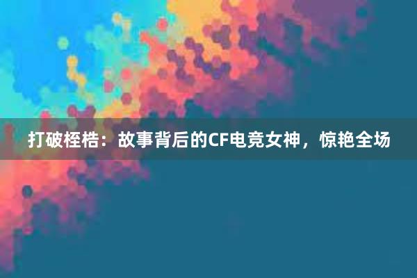 打破桎梏：故事背后的CF电竞女神，惊艳全场