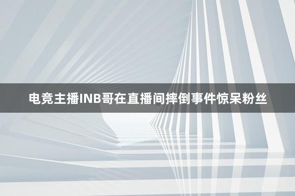 电竞主播INB哥在直播间摔倒事件惊呆粉丝