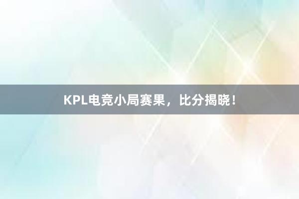 KPL电竞小局赛果，比分揭晓！