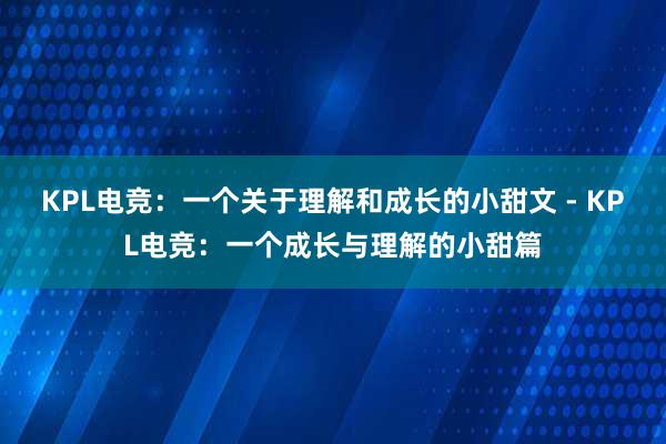 KPL电竞：一个关于理解和成长的小甜文 - KPL电竞：一个成长与理解的小甜篇