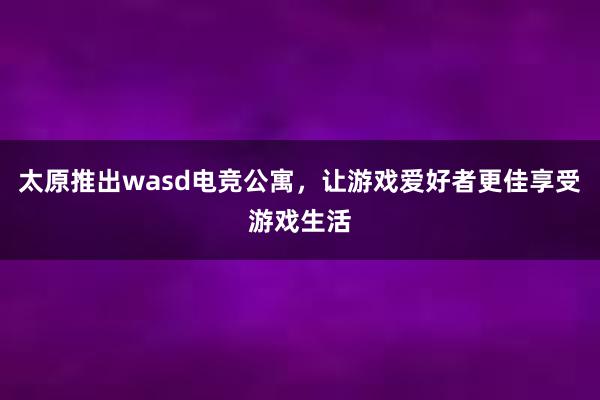 太原推出wasd电竞公寓，让游戏爱好者更佳享受游戏生活