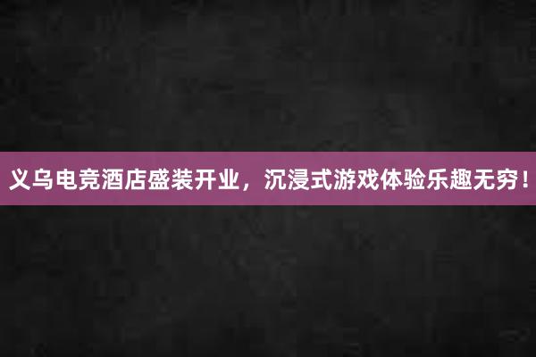 义乌电竞酒店盛装开业，沉浸式游戏体验乐趣无穷！