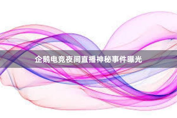 企鹅电竞夜间直播神秘事件曝光