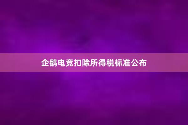 企鹅电竞扣除所得税标准公布