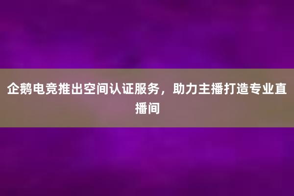 企鹅电竞推出空间认证服务，助力主播打造专业直播间