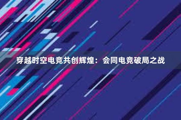 穿越时空电竞共创辉煌：会同电竞破局之战