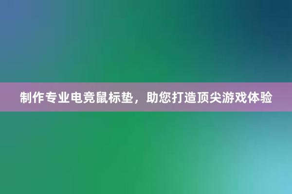 制作专业电竞鼠标垫，助您打造顶尖游戏体验