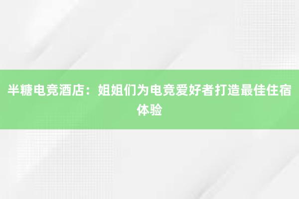 半糖电竞酒店：姐姐们为电竞爱好者打造最佳住宿体验