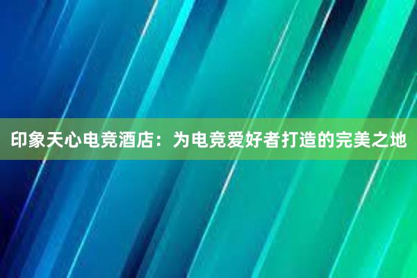 印象天心电竞酒店：为电竞爱好者打造的完美之地