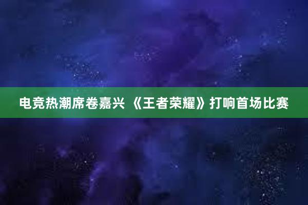 电竞热潮席卷嘉兴 《王者荣耀》打响首场比赛