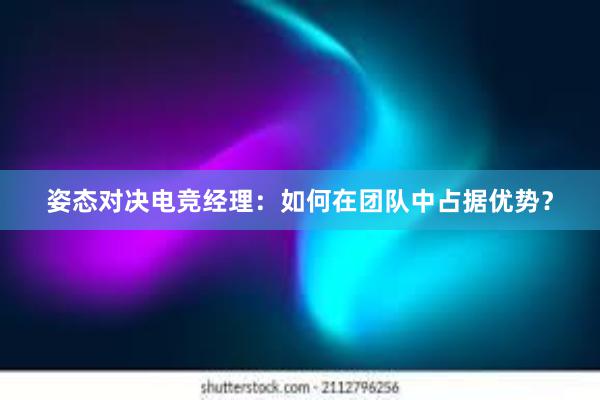 姿态对决电竞经理：如何在团队中占据优势？