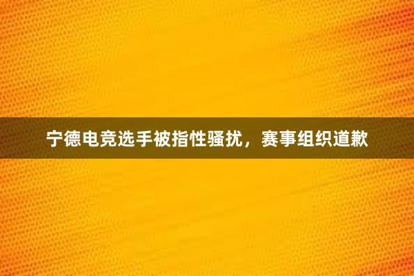 宁德电竞选手被指性骚扰，赛事组织道歉