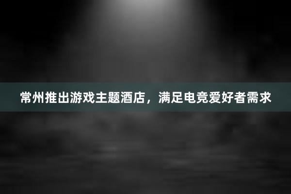 常州推出游戏主题酒店，满足电竞爱好者需求