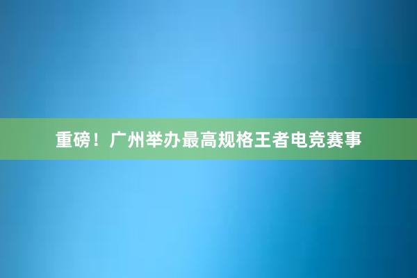 重磅！广州举办最高规格王者电竞赛事