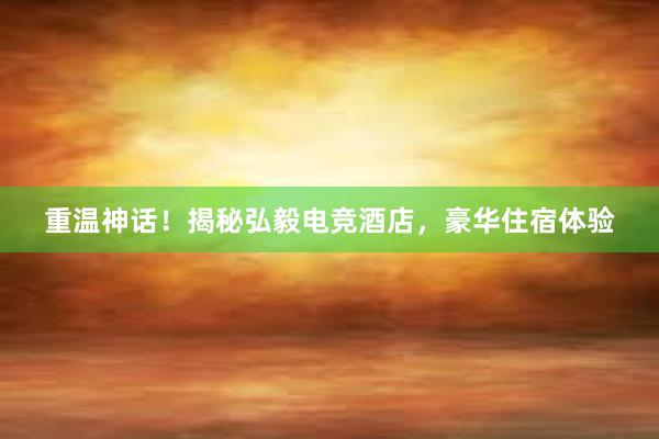 重温神话！揭秘弘毅电竞酒店，豪华住宿体验