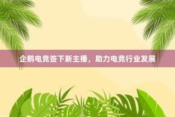 企鹅电竞签下新主播，助力电竞行业发展