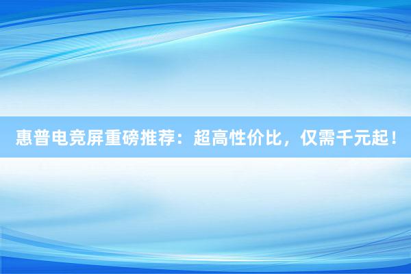 惠普电竞屏重磅推荐：超高性价比，仅需千元起！