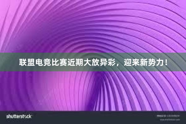 联盟电竞比赛近期大放异彩，迎来新势力！