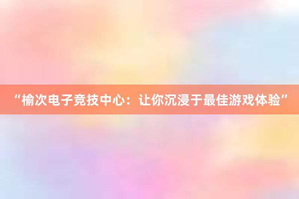 “榆次电子竞技中心：让你沉浸于最佳游戏体验”