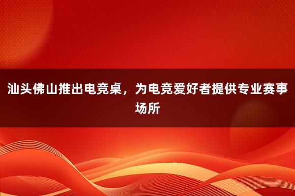 汕头佛山推出电竞桌，为电竞爱好者提供专业赛事场所