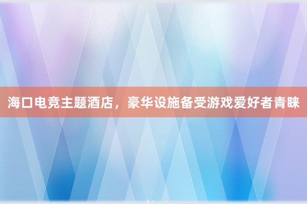 海口电竞主题酒店，豪华设施备受游戏爱好者青睐