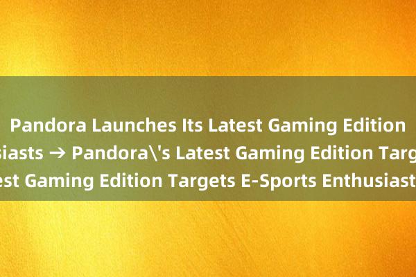 Pandora Launches Its Latest Gaming Edition for E-Sports Enthusiasts → Pandora's Latest Gaming Edition Targets E-Sports Enthusiasts