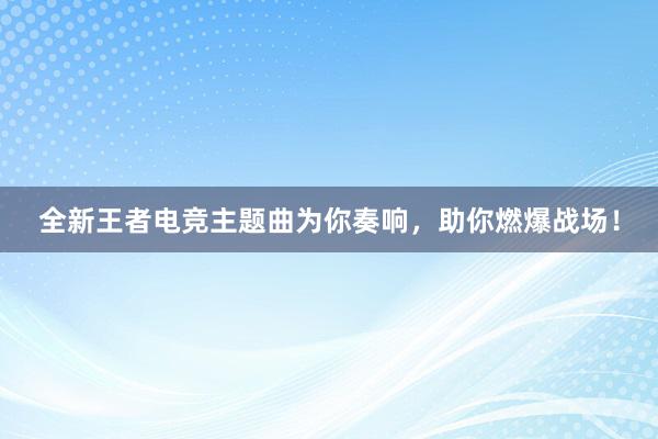 全新王者电竞主题曲为你奏响，助你燃爆战场！