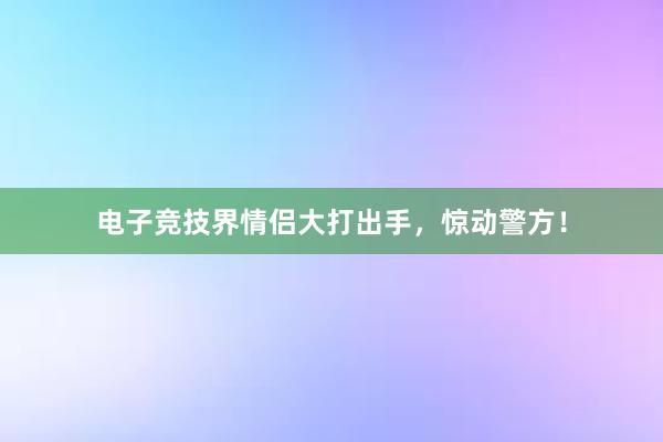 电子竞技界情侣大打出手，惊动警方！