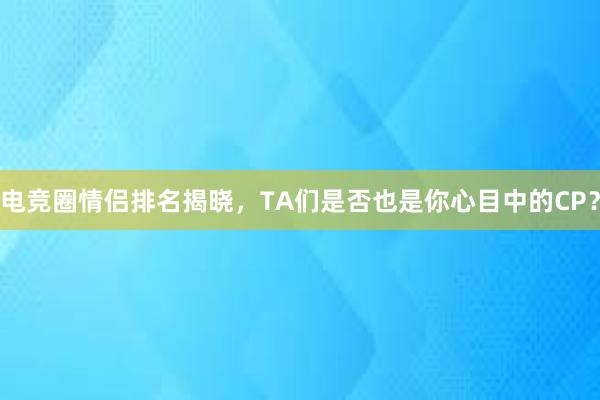 电竞圈情侣排名揭晓，TA们是否也是你心目中的CP？