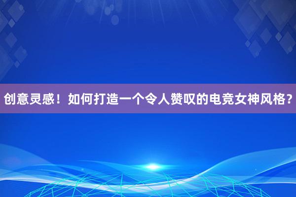 创意灵感！如何打造一个令人赞叹的电竞女神风格？