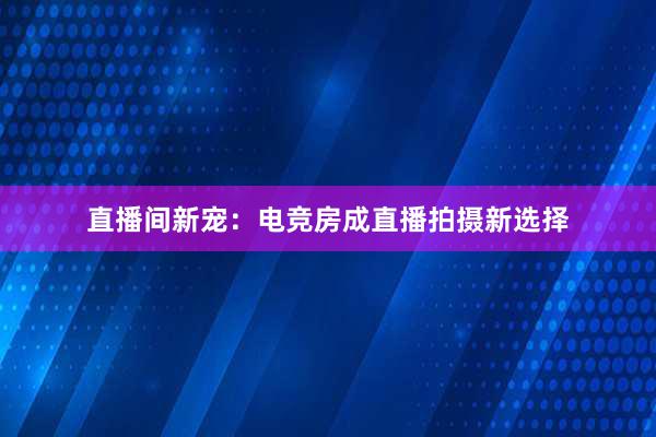 直播间新宠：电竞房成直播拍摄新选择