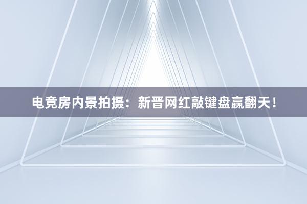 电竞房内景拍摄：新晋网红敲键盘赢翻天！