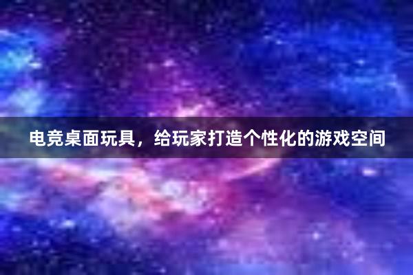 电竞桌面玩具，给玩家打造个性化的游戏空间