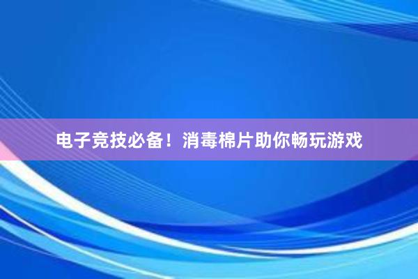 电子竞技必备！消毒棉片助你畅玩游戏