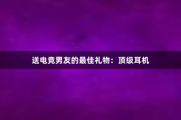 送电竞男友的最佳礼物：顶级耳机