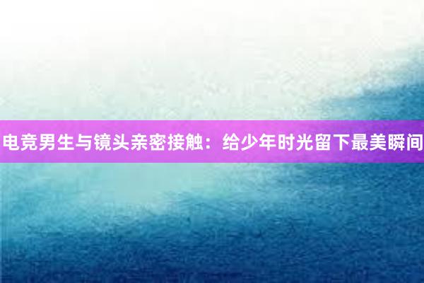 电竞男生与镜头亲密接触：给少年时光留下最美瞬间