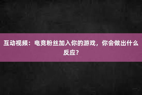 互动视频：电竞粉丝加入你的游戏，你会做出什么反应？