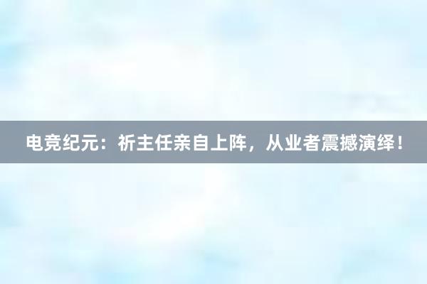 电竞纪元：祈主任亲自上阵，从业者震撼演绎！