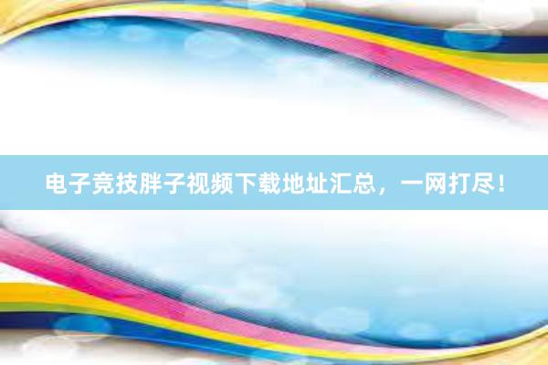 电子竞技胖子视频下载地址汇总，一网打尽！