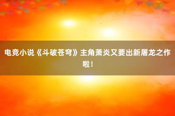 电竞小说《斗破苍穹》主角萧炎又要出新屠龙之作啦！