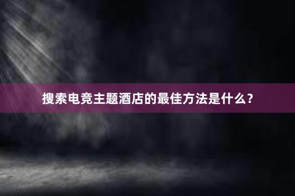 搜索电竞主题酒店的最佳方法是什么？